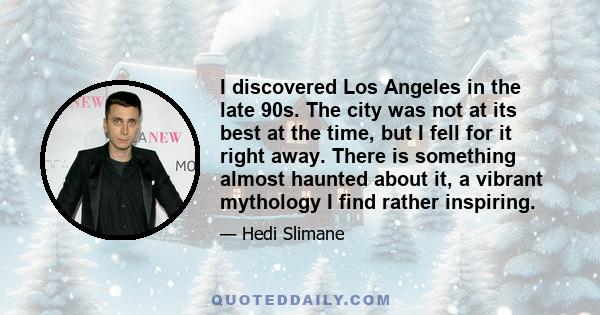 I discovered Los Angeles in the late 90s. The city was not at its best at the time, but I fell for it right away. There is something almost haunted about it, a vibrant mythology I find rather inspiring.