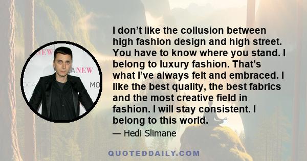 I don’t like the collusion between high fashion design and high street. You have to know where you stand. I belong to luxury fashion. That’s what I’ve always felt and embraced. I like the best quality, the best fabrics