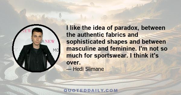 I like the idea of paradox, between the authentic fabrics and sophisticated shapes and between masculine and feminine. I'm not so much for sportswear. I think it's over.