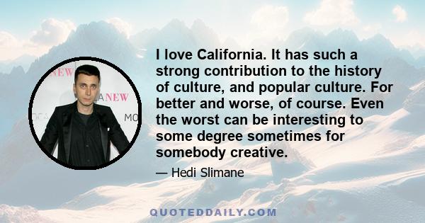 I love California. It has such a strong contribution to the history of culture, and popular culture. For better and worse, of course. Even the worst can be interesting to some degree sometimes for somebody creative.