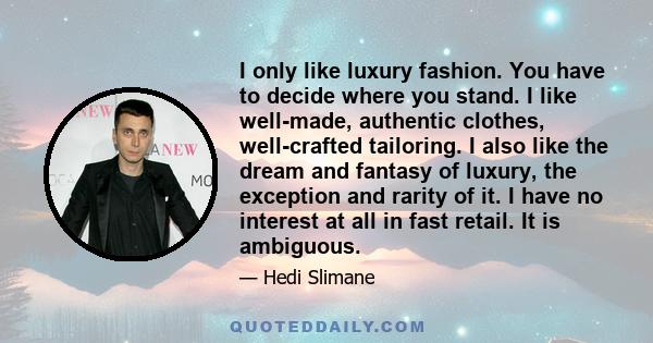 I only like luxury fashion. You have to decide where you stand. I like well-made, authentic clothes, well-crafted tailoring. I also like the dream and fantasy of luxury, the exception and rarity of it. I have no