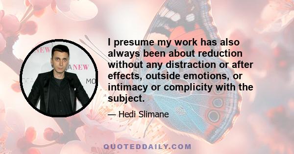 I presume my work has also always been about reduction without any distraction or after effects, outside emotions, or intimacy or complicity with the subject.