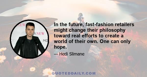 In the future, fast-fashion retailers might change their philosophy toward real efforts to create a world of their own. One can only hope.