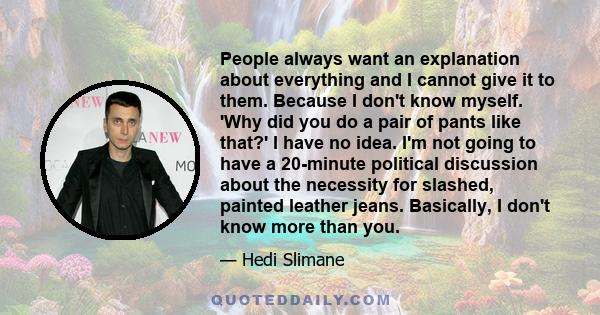 People always want an explanation about everything and I cannot give it to them. Because I don't know myself. 'Why did you do a pair of pants like that?' I have no idea. I'm not going to have a 20-minute political