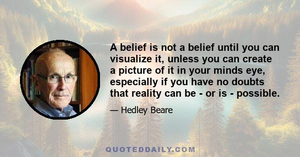 A belief is not a belief until you can visualize it, unless you can create a picture of it in your minds eye, especially if you have no doubts that reality can be - or is - possible.