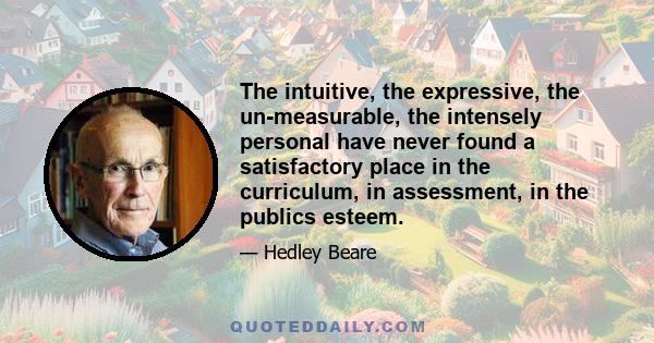 The intuitive, the expressive, the un-measurable, the intensely personal have never found a satisfactory place in the curriculum, in assessment, in the publics esteem.