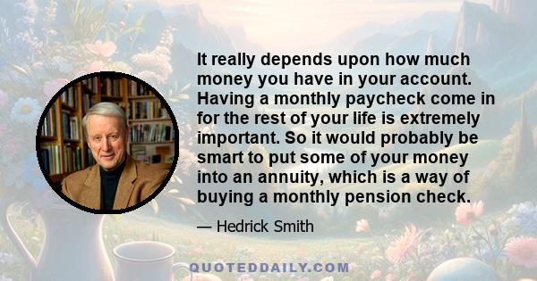 It really depends upon how much money you have in your account. Having a monthly paycheck come in for the rest of your life is extremely important. So it would probably be smart to put some of your money into an