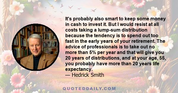 It's probably also smart to keep some money in cash to invest it. But I would resist at all costs taking a lump-sum distribution because the tendency is to spend out too fast in the early years of your retirement. The