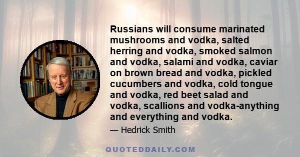 Russians will consume marinated mushrooms and vodka, salted herring and vodka, smoked salmon and vodka, salami and vodka, caviar on brown bread and vodka, pickled cucumbers and vodka, cold tongue and vodka, red beet