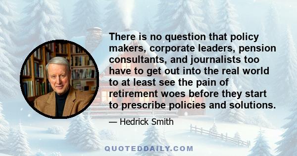 There is no question that policy makers, corporate leaders, pension consultants, and journalists too have to get out into the real world to at least see the pain of retirement woes before they start to prescribe