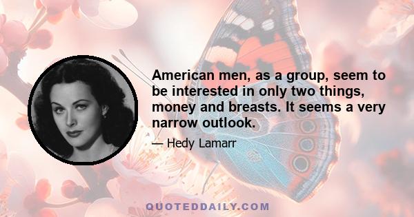 American men, as a group, seem to be interested in only two things, money and breasts. It seems a very narrow outlook.