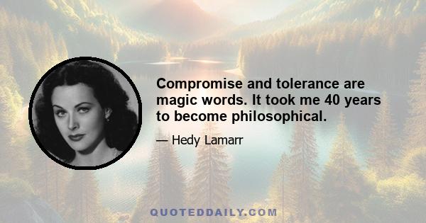 Compromise and tolerance are magic words. It took me 40 years to become philosophical.