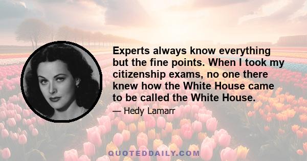 Experts always know everything but the fine points. When I took my citizenship exams, no one there knew how the White House came to be called the White House.