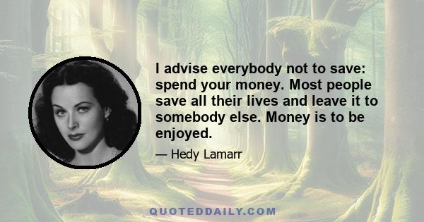 I advise everybody not to save: spend your money. Most people save all their lives and leave it to somebody else. Money is to be enjoyed.