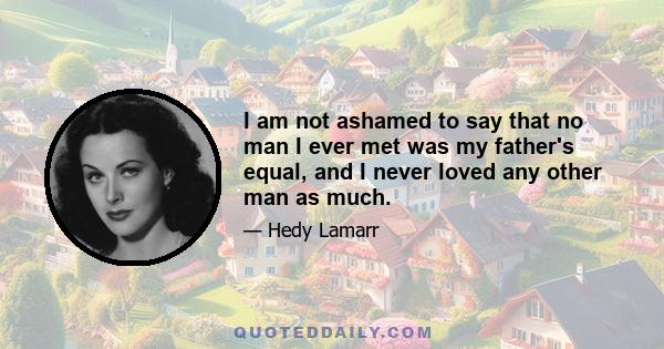 I am not ashamed to say that no man I ever met was my father's equal, and I never loved any other man as much.