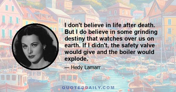 I don't believe in life after death. But I do believe in some grinding destiny that watches over us on earth. If I didn't, the safety valve would give and the boiler would explode.