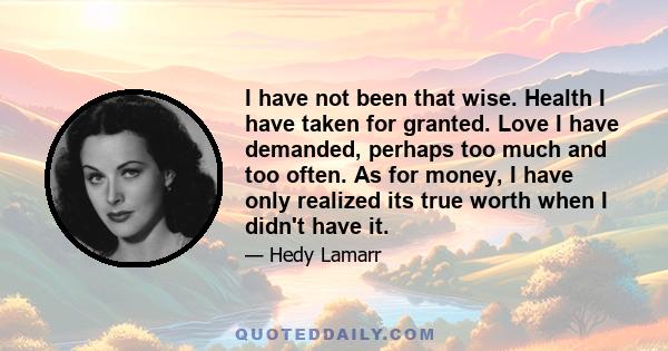 I have not been that wise. Health I have taken for granted. Love I have demanded, perhaps too much and too often. As for money, I have only realized its true worth when I didn't have it.