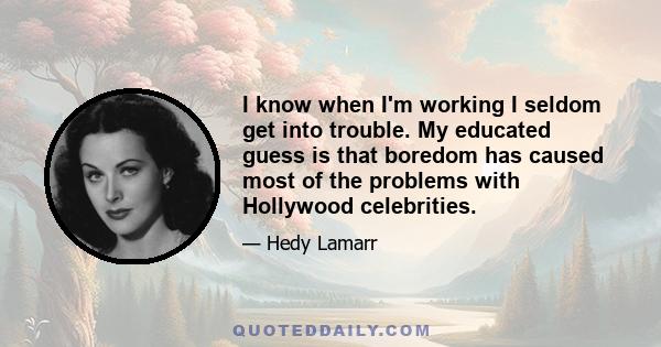 I know when I'm working I seldom get into trouble. My educated guess is that boredom has caused most of the problems with Hollywood celebrities.