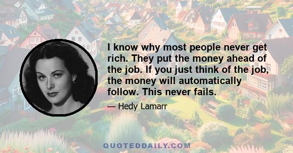 I know why most people never get rich. They put the money ahead of the job. If you just think of the job, the money will automatically follow. This never fails.