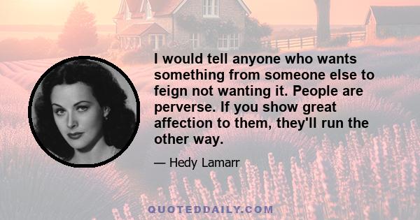 I would tell anyone who wants something from someone else to feign not wanting it. People are perverse. If you show great affection to them, they'll run the other way.