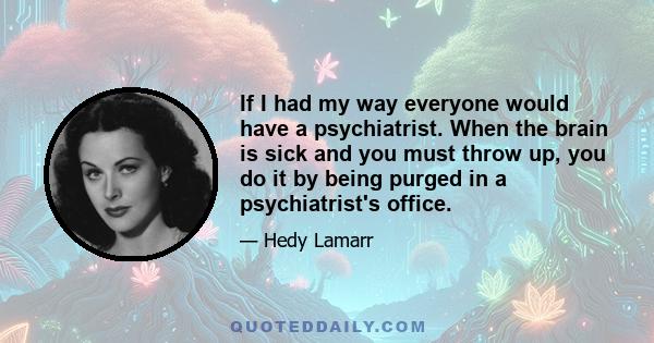 If I had my way everyone would have a psychiatrist. When the brain is sick and you must throw up, you do it by being purged in a psychiatrist's office.