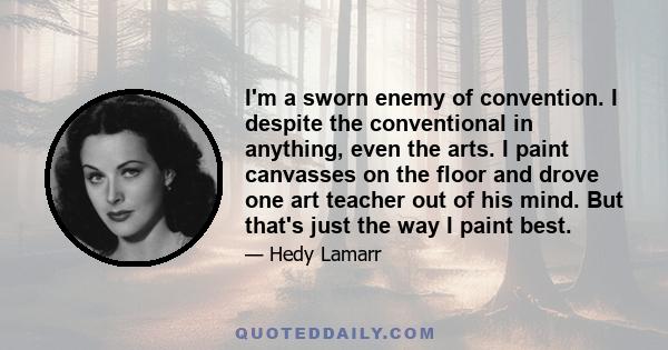 I'm a sworn enemy of convention. I despite the conventional in anything, even the arts. I paint canvasses on the floor and drove one art teacher out of his mind. But that's just the way I paint best.