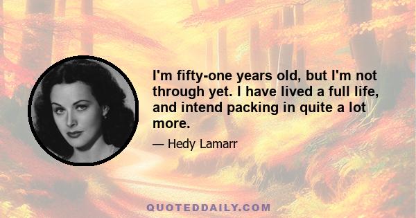 I'm fifty-one years old, but I'm not through yet. I have lived a full life, and intend packing in quite a lot more.