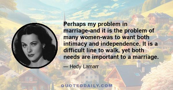 Perhaps my problem in marriage-and it is the problem of many women-was to want both intimacy and independence. It is a difficult line to walk, yet both needs are important to a marriage.