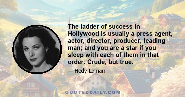 The ladder of success in Hollywood is usually a press agent, actor, director, producer, leading man; and you are a star if you sleep with each of them in that order. Crude, but true.