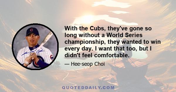 With the Cubs, they've gone so long without a World Series championship, they wanted to win every day. I want that too, but I didn't feel comfortable.