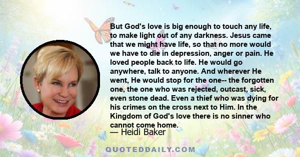 But God's love is big enough to touch any life, to make light out of any darkness. Jesus came that we might have life, so that no more would we have to die in depression, anger or pain. He loved people back to life. He