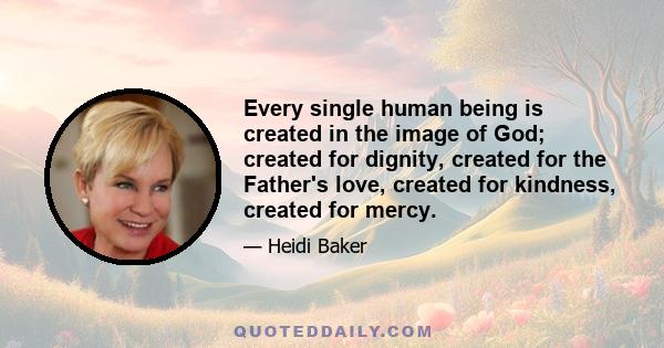 Every single human being is created in the image of God; created for dignity, created for the Father's love, created for kindness, created for mercy.