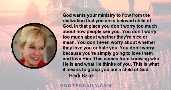 God wants your ministry to flow from the realization that you are a beloved child of God. In that place you don’t worry too much about how people see you. You don’t worry too much about whether they’re nice or mean. You 