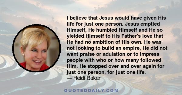 I believe that Jesus would have given His life for just one person. Jesus emptied Himself, He humbled Himself and He so yielded Himself to His Father's love that He had no ambition of His own. He was not looking to