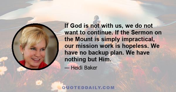 If God is not with us, we do not want to continue. If the Sermon on the Mount is simply impractical, our mission work is hopeless. We have no backup plan. We have nothing but Him.