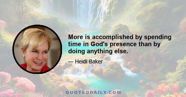 More is accomplished by spending time in God's presence than by doing anything else.