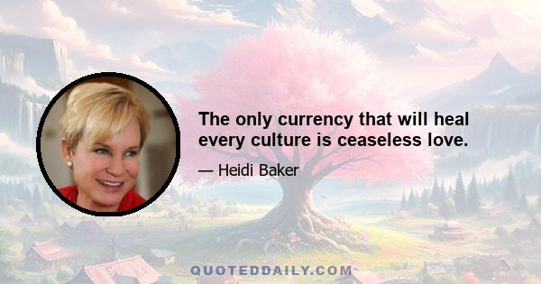 The only currency that will heal every culture is ceaseless love.