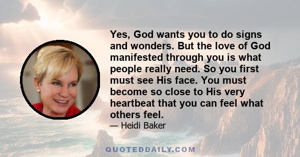 Yes, God wants you to do signs and wonders. But the love of God manifested through you is what people really need. So you first must see His face. You must become so close to His very heartbeat that you can feel what