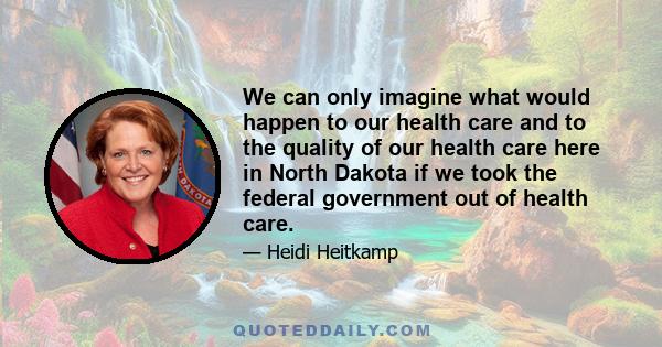 We can only imagine what would happen to our health care and to the quality of our health care here in North Dakota if we took the federal government out of health care.