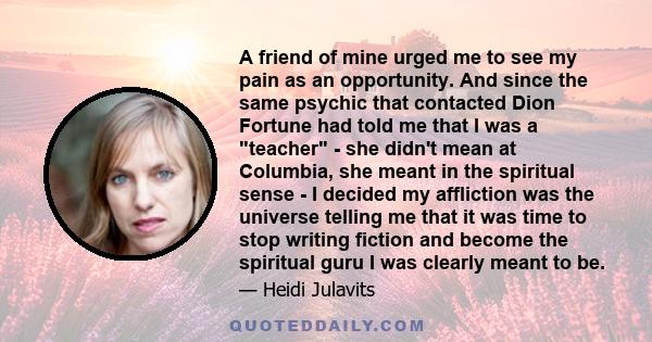 A friend of mine urged me to see my pain as an opportunity. And since the same psychic that contacted Dion Fortune had told me that I was a teacher - she didn't mean at Columbia, she meant in the spiritual sense - I