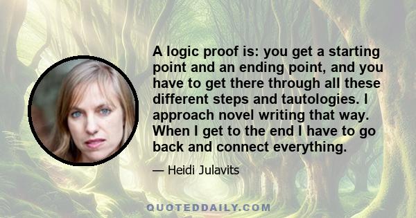 A logic proof is: you get a starting point and an ending point, and you have to get there through all these different steps and tautologies. I approach novel writing that way. When I get to the end I have to go back and 