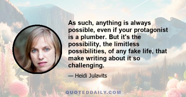 As such, anything is always possible, even if your protagonist is a plumber. But it's the possibility, the limitless possibilities, of any fake life, that make writing about it so challenging.