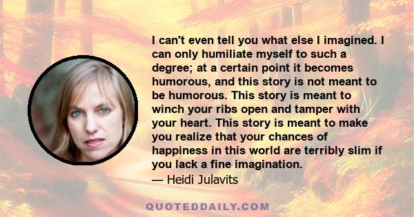 I can't even tell you what else I imagined. I can only humiliate myself to such a degree; at a certain point it becomes humorous, and this story is not meant to be humorous. This story is meant to winch your ribs open