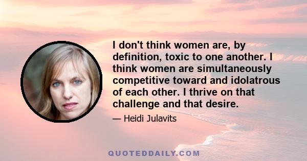 I don't think women are, by definition, toxic to one another. I think women are simultaneously competitive toward and idolatrous of each other. I thrive on that challenge and that desire.