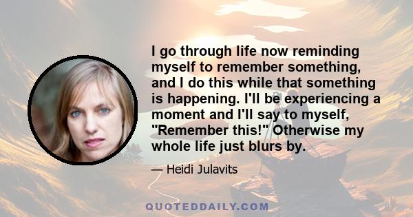 I go through life now reminding myself to remember something, and I do this while that something is happening. I'll be experiencing a moment and I'll say to myself, Remember this! Otherwise my whole life just blurs by.