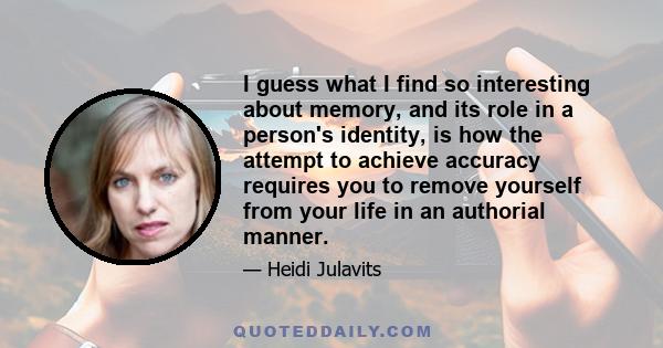 I guess what I find so interesting about memory, and its role in a person's identity, is how the attempt to achieve accuracy requires you to remove yourself from your life in an authorial manner.