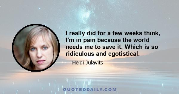 I really did for a few weeks think, I'm in pain because the world needs me to save it. Which is so ridiculous and egotistical.