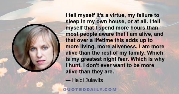 I tell myself it's a virtue, my failure to sleep in my own house, or at all. I tell myself that I spend more hours than most people aware that I am alive, and that over a lifetime this adds up to more living, more