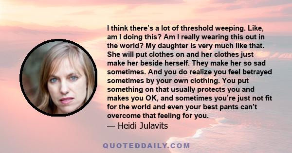 I think there’s a lot of threshold weeping. Like, am I doing this? Am I really wearing this out in the world? My daughter is very much like that. She will put clothes on and her clothes just make her beside herself.