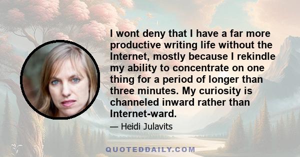 I wont deny that I have a far more productive writing life without the Internet, mostly because I rekindle my ability to concentrate on one thing for a period of longer than three minutes. My curiosity is channeled